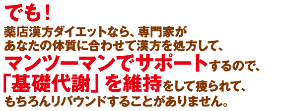 でも！くすりのタムラの漢方ダイエットなら、専門家があなたの体質に合わせて漢方を処方しマンツーマンでサポートするので、「基礎代謝」を維持して痩られて、もちろんリバウンドすることがありません。